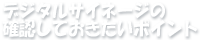 デジタルサイネージの確認しておきたいポイント
